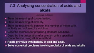 7.3 Analysing concentration of acids and
alkalis
LEARNING OUTCOME :
 State the meaning of concentration,
 State the meaning of molarity,
 State the relationship between the number of moles with
molarity and volume of a solution,
 Describe methods for preparing standard solutions,
 Describe the preparation of a solution with a specified
concentration using dilution method,
 