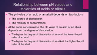 Relationship between pH values and
Molarities of Acids or Alkalis
 The pH value of an acid or an alkali depends on two factors
 The degree of dissociation
 The molarity or concentration
 At the same concentration, the pH value of an acid or an alkali
depends on the degree of dissociation.
 The higher the degree of dissociation of an acid, the lower the pH
value of an acid.
 The higher the degree of dissociation of an alkali, the higher the pH
value of the alkali
 