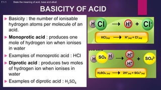 BASICITY OF ACID
 Basicity : the number of ionisable
hydrogen atoms per molecule of an
acid.
 Monoprotic acid : produces one
mole of hydrogen ion when ionises
in water
 Examples of monoprotic acid : HCl
 Diprotic acid : produces two moles
of hydrogen ion when ionises in
water
 Examples of diprotic acid : H2SO4
7.1.1 State the meaning of acid, base and alkali
 
