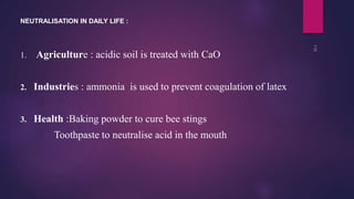 1. Agriculture : acidic soil is treated with CaO
2. Industries : ammonia is used to prevent coagulation of latex
3. Health :Baking powder to cure bee stings
Toothpaste to neutralise acid in the mouth
NEUTRALISATION IN DAILY LIFE :
 