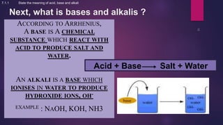 Next, what is bases and alkalis ?
ACCORDING TO ARRHENIUS,
A BASE IS A CHEMICAL
SUBSTANCE WHICH REACT WITH
ACID TO PRODUCE SALT AND
WATER.
AN ALKALI IS A BASE WHICH
IONISES IN WATER TO PRODUCE
HYDROXIDE IONS, OH-
EXAMPLE : NAOH, KOH, NH3
7.1.1 State the meaning of acid, base and alkali
Acid + Base Salt + Water
 