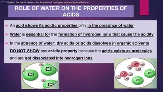 ROLE OF WATER ON THE PROPERTIES OF
ACIDS
7.1.1 Explain the role of water in the formation of hydrogen ions and hydroxide ions
 An acid shows its acidic properties only in the presence of water
 Water is essential for the formation of hydrogen ions that cause the acidity
 In the absence of water, dry acids or acids dissolves in organic solvents
DO NOT SHOW any acidic property because the acids exists as molecules
and are not dissociated into hydrogen ions
 
