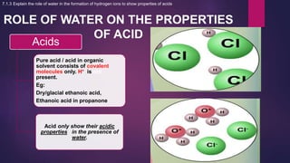 ROLE OF WATER ON THE PROPERTIES
OF ACID
Acids
Pure acid / acid in organic
solvent consists of covalent
molecules only. H+ is not
present.
Eg:
Dry/glacial ethanoic acid,
Ethanoic acid in propanone
Acid only show their acidic
properties in the presence of
water.
7.1.3 Explain the role of water in the formation of hydrogen ions to show properties of acids
 