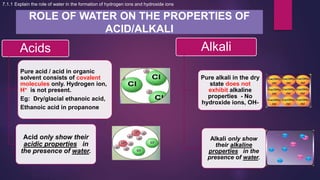 ROLE OF WATER ON THE PROPERTIES OF
ACID/ALKALI
Acids
Pure acid / acid in organic
solvent consists of covalent
molecules only. Hydrogen ion,
H+ is not present.
Eg: Dry/glacial ethanoic acid,
Ethanoic acid in propanone
Acid only show their
acidic properties in
the presence of water.
Alkali
Pure alkali in the dry
state does not
exhibit alkaline
properties - No
hydroxide ions, OH-
Alkali only show
their alkaline
properties in the
presence of water.
7.1.1 Explain the role of water in the formation of hydrogen ions and hydroxide ions
 