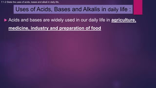 Uses of Acids, Bases and Alkalis in daily life :
 Acids and bases are widely used in our daily life in agriculture,
medicine, industry and preparation of food
7.1.2 State the uses of acids, bases and alkali in daily life.
 