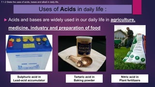 Uses of Acids in daily life :
 Acids and bases are widely used in our daily life in agriculture,
medicine, industry and preparation of food
7.1.2 State the uses of acids, bases and alkali in daily life.
Sulphuric acid in
Lead-acid accumulator
Tartaric acid in
Baking powder
Nitric acid in
Plant fertilizers
 