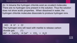 leenl@
chemf4
30
(b) In toluene the hydrogen chloride exist as covalent molecules
There are no hydrogen ions present in the solution. Thus the solution
does not show acidic properties. When dissolved in water, the
hydrogen chloride molecules dissociate to produce hydrogen ions.
HCl  H+ + Cl-
The hydrogen ions will react with marble to release carbon
dioxide gas. (1)
2H+ + CaCO3  Ca2+ + CO2 + H2O
7.1.1 State the meaning of acid, base and alkali
 