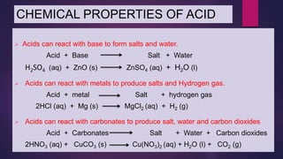 CHEMICAL PROPERTIES OF ACID
 Acids can react with base to form salts and water.
Acid + Base Salt + Water
H2SO4 (aq) + ZnO (s) ZnSO4 (aq) + H2O (l)
 Acids can react with metals to produce salts and Hydrogen gas.
Acid + metal Salt + hydrogen gas
2HCl (aq) + Mg (s) MgCl2 (aq) + H2 (g)
 Acids can react with carbonates to produce salt, water and carbon dioxides
Acid + Carbonates Salt + Water + Carbon dioxides
2HNO3 (aq) + CuCO3 (s) Cu(NO3)2 (aq) + H2O (l) + CO2 (g)
 
