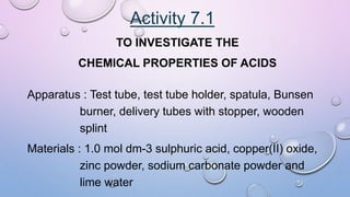 Activity 7.1
TO INVESTIGATE THE
CHEMICAL PROPERTIES OF ACIDS
Apparatus : Test tube, test tube holder, spatula, Bunsen
burner, delivery tubes with stopper, wooden
splint
Materials : 1.0 mol dm-3 sulphuric acid, copper(II) oxide,
zinc powder, sodium carbonate powder and
lime water
 
