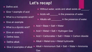 Let’s recap!
 Define acid.
 Give 1 example of acid
 What is a monoprotic acid?
 Give an example
 What is a diprotic acid?
 Give an example
 Without water, acids and alkali exists as ______.
 Acids will ______ in the presence of water.
 Alkalis will ________ in the presence of water.
 Define base.
 Define alkali.
 Give 2 examples of alkali
 Acid + Base = Salt + Water
 Acid + Metal = Salt + Hydrogen Gas
 Acid + Carbonates = Salt + Water + Carbon dioxide
 Alkali + Metal ions = Metal hydroxide
 Alkali + Ammonium Salt = Salt + Water + Ammonia
Gas
 