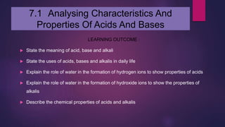 7.1 Analysing Characteristics And
Properties Of Acids And Bases
LEARNING OUTCOME :
 State the meaning of acid, base and alkali
 State the uses of acids, bases and alkalis in daily life
 Explain the role of water in the formation of hydrogen ions to show properties of acids
 Explain the role of water in the formation of hydroxide ions to show the properties of
alkalis
 Describe the chemical properties of acids and alkalis
 