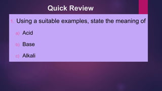 Quick Review
1. Using a suitable examples, state the meaning of
a) Acid
b) Base
c) Alkali
 