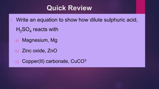 Quick Review
1. Write an equation to show how dilute sulphuric acid,
H2SO4 reacts with
a) Magnesium, Mg
b) Zinc oxide, ZnO
c) Copper(II) carbonate, CuCO3
 