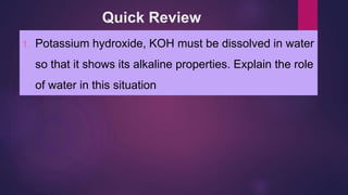 Quick Review
1. Potassium hydroxide, KOH must be dissolved in water
so that it shows its alkaline properties. Explain the role
of water in this situation
 