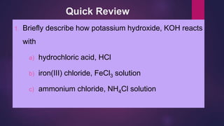 Quick Review
1. Briefly describe how potassium hydroxide, KOH reacts
with
a) hydrochloric acid, HCl
b) iron(III) chloride, FeCl3 solution
c) ammonium chloride, NH4Cl solution
 