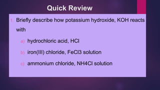 Quick Review
1. Briefly describe how potassium hydroxide, KOH reacts
with
a) hydrochloric acid, HCl
b) iron(III) chloride, FeCl3 solution
c) ammonium chloride, NH4Cl solution
 