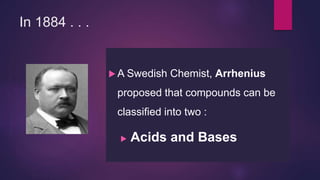 In 1884 . . .
 A Swedish Chemist, Arrhenius
proposed that compounds can be
classified into two :
 Acids and Bases
 