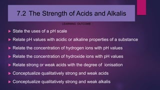 7.2 The Strength of Acids and Alkalis
LEARNING OUTCOME :
 State the uses of a pH scale
 Relate pH values with acidic or alkaline properties of a substance
 Relate the concentration of hydrogen ions with pH values
 Relate the concentration of hydroxide ions with pH values
 Relate strong or weak acids with the degree of ionisation
 Conceptualize qualitatively strong and weak acids
 Conceptualize qualitatively strong and weak alkalis
 