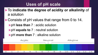 Uses of pH scale
To indicate the degree of acidity or alkalinity of
a solution
Consists of pH values that range from 0 to 14.
pH less than 7 : acidic solution
pH equals to 7 : neutral solution
pH more than 7 : alkaline solution
 