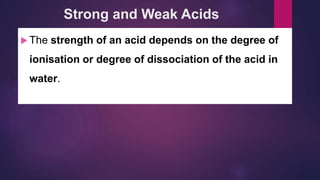 Strong and Weak Acids
 The strength of an acid depends on the degree of
ionisation or degree of dissociation of the acid in
water.
 
