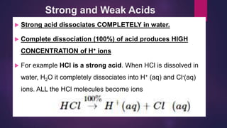 Strong and Weak Acids
 Strong acid dissociates COMPLETELY in water.
 Complete dissociation (100%) of acid produces HIGH
CONCENTRATION of H+ ions
 For example HCl is a strong acid. When HCl is dissolved in
water, H2O it completely dissociates into H+ (aq) and Cl-(aq)
ions. ALL the HCl molecules become ions
 