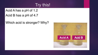 Acid A has a pH of 1.2
Acid B has a pH of 4.7
Which acid is stronger? Why?
Try this!
Acid A
 