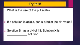 Try this!
1. What is the use of the pH scale?
To indicate the degree of acidity or alkalinity of a
solution
2. If a solution is acidic, can u predict the pH value?
pH < 7
3. Solution B has a pH of 13. Solution X is
____________ solution.
an alkali
 