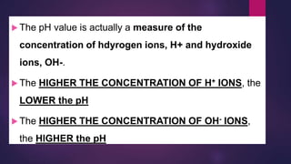  The pH value is actually a measure of the
concentration of hdyrogen ions, H+ and hydroxide
ions, OH-.
 The HIGHER THE CONCENTRATION OF H+ IONS, the
LOWER the pH
 The HIGHER THE CONCENTRATION OF OH- IONS,
the HIGHER the pH
 
