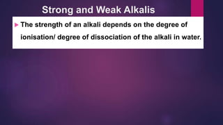 Strong and Weak Alkalis
 The strength of an alkali depends on the degree of
ionisation/ degree of dissociation of the alkali in water.
 