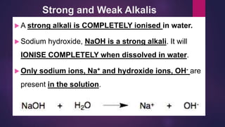 Strong and Weak Alkalis
 A strong alkali is COMPLETELY ionised in water.
 Sodium hydroxide, NaOH is a strong alkali. It will
IONISE COMPLETELY when dissolved in water.
 Only sodium ions, Na+ and hydroxide ions, OH- are
present in the solution.
 