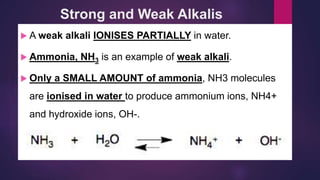 Strong and Weak Alkalis
 A weak alkali IONISES PARTIALLY in water.
 Ammonia, NH3 is an example of weak alkali.
 Only a SMALL AMOUNT of ammonia, NH3 molecules
are ionised in water to produce ammonium ions, NH4+
and hydroxide ions, OH-.
 