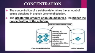 CONCENTRATION
 The concentration of a solution determines the amount of
solute dissolved in a given volume of solution.
 The greater the amount of solute dissolved, the higher the
concentration of the solution.
 