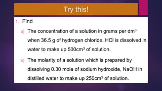Try this!
1. Find
a) The concentration of a solution in grams per dm3
when 36.5 g of hydrogen chloride, HCl is dissolved in
water to make up 500cm3 of solution.
b) The molarity of a solution which is prepared by
dissolving 0.30 mole of sodium hydroxide, NaOH in
distilled water to make up 250cm3 of solution.
 