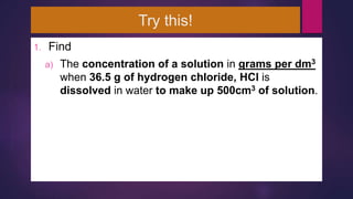 Try this!
1. Find
a) The concentration of a solution in grams per dm3
when 36.5 g of hydrogen chloride, HCl is
dissolved in water to make up 500cm3 of solution.
 