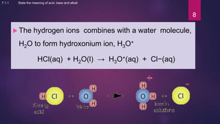  The hydrogen ions combines with a water molecule,
H2O to form hydroxonium ion, H3O+
HCl(aq) + H2O(l) → H3O+(aq) + Cl−(aq)
8
7.1.1 State the meaning of acid, base and alkali
 