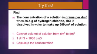 Try this!
1. Find
a) The concentration of a solution in grams per dm3
when 36.5 g of hydrogen chloride, HCl is
dissolved in water to make up 500cm3 of solution.
1. Convert volume of solution from cm3 to dm3
2. 1 dm3 = 1000 cm3
3. Calculate the concentration
 