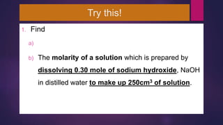 Try this!
1. Find
a) M
b) The molarity of a solution which is prepared by
dissolving 0.30 mole of sodium hydroxide, NaOH
in distilled water to make up 250cm3 of solution.
 
