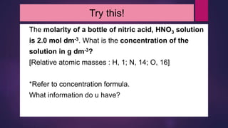 Try this!
The molarity of a bottle of nitric acid, HNO3 solution
is 2.0 mol dm-3. What is the concentration of the
solution in g dm-3?
[Relative atomic masses : H, 1; N, 14; O, 16]
*Refer to concentration formula.
What information do u have?
 