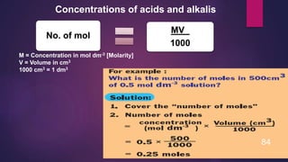 Concentrations of acids and alkalis
M = Concentration in mol dm-3 [Molarity]
V = Volume in cm3
1000 cm3 = 1 dm3
No. of mol
MV_
1000
84
 