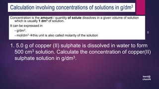 leenl@
chemf4
85
Calculation involving concentrations of solutions in g/dm3
Concentration is the amount / quantity of solute dissolves in a given volume of solution
which is usually 1 dm3 of solution.
It can be expressed in
- g/dm3.
- mol/dm3 this unit is also called molarity of the solution
1. 5.0 g of copper (II) sulphate is dissolved in water to form
500 cm3 solution. Calculate the concentration of copper(II)
sulphate solution in g/dm3.
 