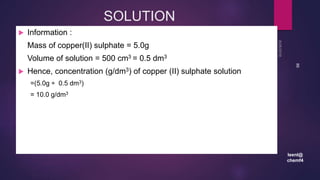 leenl@
chemf4
86
SOLUTION
 Information :
Mass of copper(II) sulphate = 5.0g
Volume of solution = 500 cm3 = 0.5 dm3
 Hence, concentration (g/dm3) of copper (II) sulphate solution
=(5.0g ÷ 0.5 dm3)
= 10.0 g/dm3
 