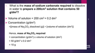 leenl@
chemf4
87
1. What is the mass of sodium carbonate required to dissolve
in water to prepare a 200cm3 solution that contains 50
g/dm3?
 Volume of solution = 200 cm3 = 0.2 dm3
 Concentration (g/dm3)
=[(mass of Na2CO3 dissolved (g)] ÷ [volume of solution (dm3)]
Hence, mass of Na2CO3 required
= concentration (g/dm3) x volume of solution (dm3)
= 50 g/dm3 x 0.2 dm3
= 10 g
 