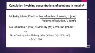 leenl@
chemf4
88
Calculation involving concentrations of solutions in mol/dm3
Molarity, M (mol/dm3) = No. of moles of solute, n (mol)
Volume of solution, V (dm3)
No. of moles,n (mol) = Molarity (M) x Volume (V) dm3
OR
No. of moles (mol) = Molarity (M) x [Volume (V) / 1000 cm3 ]
= MV/1000
 
