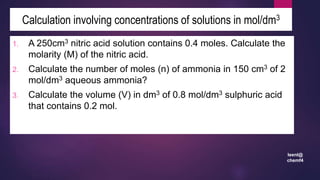 leenl@
chemf4
1. A 250cm3 nitric acid solution contains 0.4 moles. Calculate the
molarity (M) of the nitric acid.
2. Calculate the number of moles (n) of ammonia in 150 cm3 of 2
mol/dm3 aqueous ammonia?
3. Calculate the volume (V) in dm3 of 0.8 mol/dm3 sulphuric acid
that contains 0.2 mol.
Calculation involving concentrations of solutions in mol/dm3
 