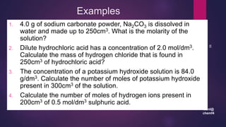 leenl@
chemf4
90
Examples
1. 4.0 g of sodium carbonate powder, Na2CO3 is dissolved in
water and made up to 250cm3. What is the molarity of the
solution?
2. Dilute hydrochloric acid has a concentration of 2.0 mol/dm3.
Calculate the mass of hydrogen chloride that is found in
250cm3 of hydrochloric acid?
3. The concentration of a potassium hydroxide solution is 84.0
g/dm3. Calculate the number of moles of potassium hydroxide
present in 300cm3 of the solution.
4. Calculate the number of moles of hydrogen ions present in
200cm3 of 0.5 mol/dm3 sulphuric acid.
 