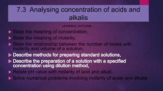7.3 Analysing concentration of acids and
alkalis
LEARNING OUTCOME :
 State the meaning of concentration,
 State the meaning of molarity,
 State the relationship between the number of moles with
molarity and volume of a solution,
 Relate pH value with molarity of acid and alkali,
 Solve numerical problems involving molarity of acids and alkalis
 