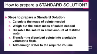 leenl@
chemf4
94
How to prepare a STANDARD SOLUTION?
 Steps to prepare a Standard Solution
1. Calculate the mass of solute needed
2. Weigh out the exact mass of solute needed
3. Dissolve the solute in small amount of distilled
water.
4. Transfer the dissolved solute into a suitable
volumetric flask.
5. Add enough water to the required volume
 