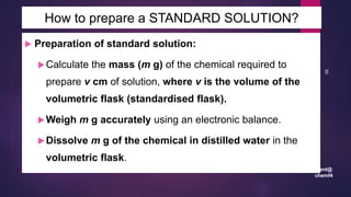 leenl@
chemf4
95
 Preparation of standard solution:
Calculate the mass (m g) of the chemical required to
prepare v cm of solution, where v is the volume of the
volumetric flask (standardised flask).
Weigh m g accurately using an electronic balance.
Dissolve m g of the chemical in distilled water in the
volumetric flask.
How to prepare a STANDARD SOLUTION?
 