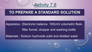 Activity 7.8
TO PREPARE A STANDARD SOLUTION
Apparatus : Electronic balance, 100cm3 volumetric flask,
filter funnel, dropper and washing bottle
Materials : Sodium hydroxide solid and distilled water
 
