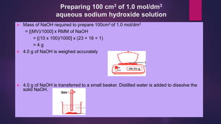 Preparing 100 cm3 of 1.0 mol/dm3
aqueous sodium hydroxide solution
 Mass of NaOH required to prepare 100cm3 of 1.0 mol/dm3
= [(MV)/1000] x RMM of NaOH
= [(10 x 100)/1000] x (23 + 16 + 1)
= 4 g
 4.0 g of NaOH is weighed accurately
 4.0 g of NaOH is transferred to a small beaker. Distilled water is added to dissolve the
solid NaOH.
 